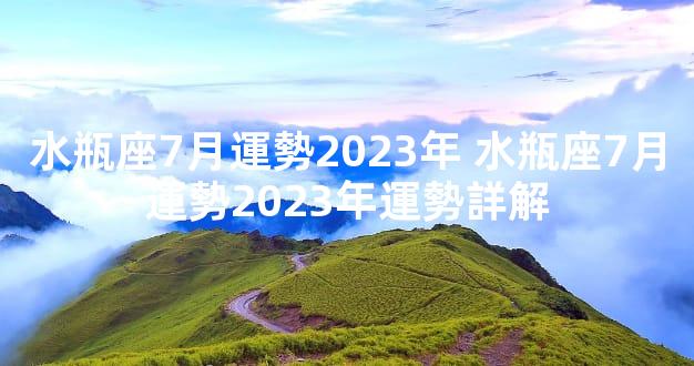 水瓶座7月運勢2023年 水瓶座7月運勢2023年運勢詳解